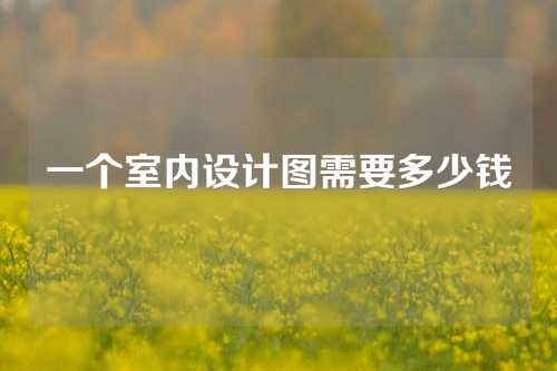 一个室内设计图需要多少钱