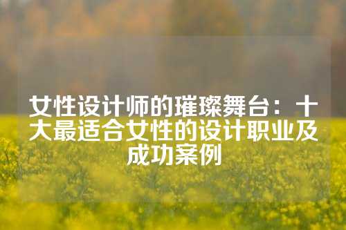 女性设计师的璀璨舞台：十大最适合女性的设计职业及成功案例