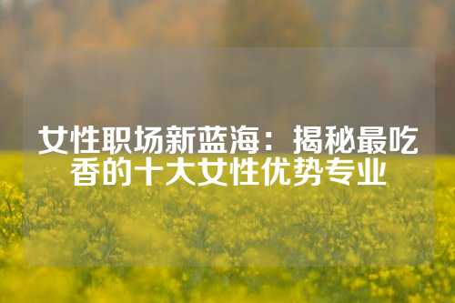 女性职场新蓝海：揭秘最吃香的十大女性优势专业