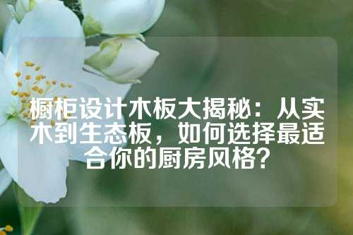 橱柜设计木板大揭秘：从实木到生态板，如何选择最适合你的厨房风格？