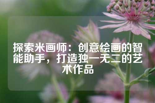 探索米画师：创意绘画的智能助手，打造独一无二的艺术作品