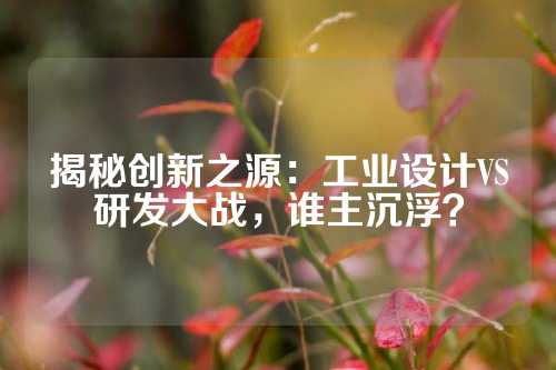 揭秘创新之源：工业设计VS研发大战，谁主沉浮？