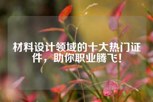 材料设计领域的十大热门证件，助你职业腾飞！