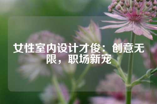 女性室内设计才俊：创意无限，职场新宠