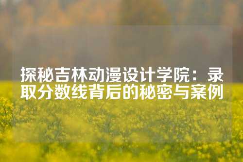 探秘吉林动漫设计学院：录取分数线背后的秘密与案例