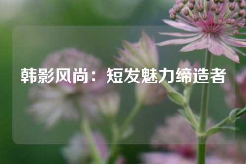 韩影风尚：短发魅力缔造者