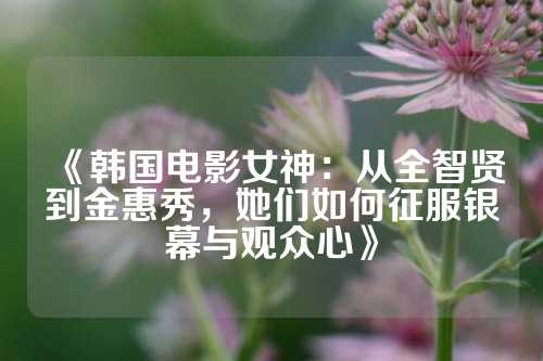 《韩国电影女神:从全智贤到金惠秀,她们如何征服银幕与观众心》
