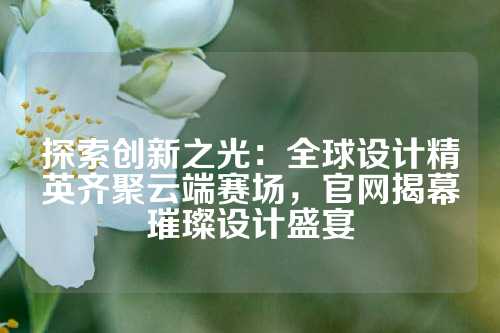 探索创新之光:全球设计精英齐聚云端赛场,官网揭幕璀璨设计盛宴