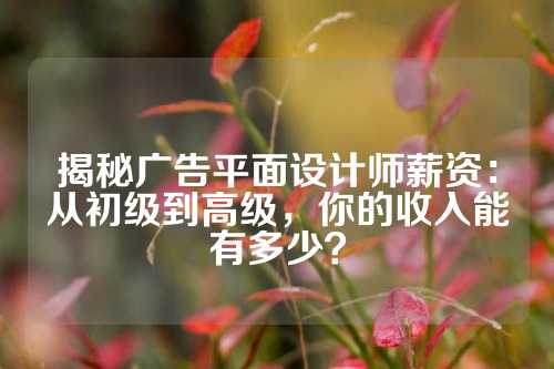 揭秘广告平面设计师薪资：从初级到高级，你的收入能有多少？