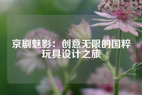 京剧魅影：创意无限的国粹玩具设计之旅