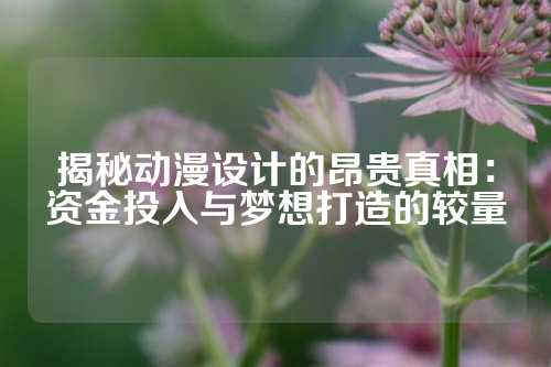 揭秘动漫设计的昂贵真相：资金投入与梦想打造的较量