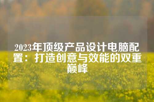 2023年顶级产品设计电脑配置：打造创意与效能的双重巅峰