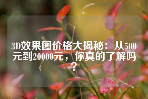 3D效果图价格大揭秘：从500元到20000元，你真的了解吗？