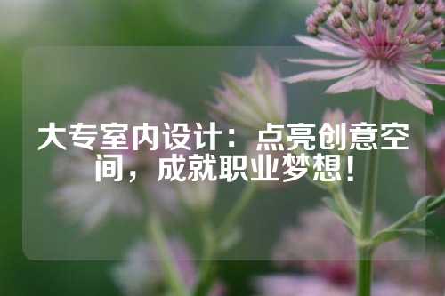 大专室内设计：点亮创意空间，成就职业梦想！