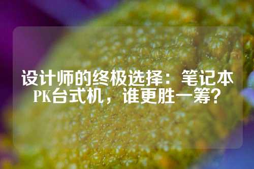 设计师的终极选择：笔记本PK台式机，谁更胜一筹？