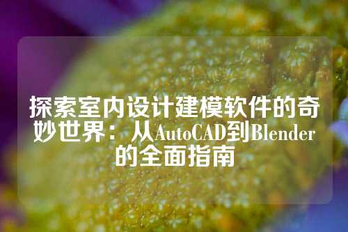 探索室内设计建模软件的奇妙世界：从AutoCAD到Blender的全面指南
