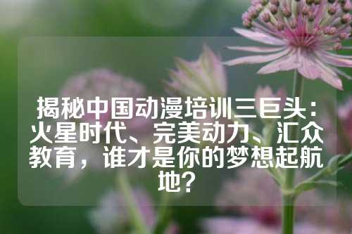 揭秘中国动漫培训三巨头：火星时代、完美动力、汇众教育，谁才是你的梦想起航地？
