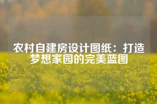 农村自建房设计图纸：打造梦想家园的完美蓝图