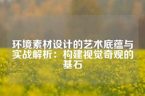 环境素材设计的艺术底蕴与实战解析：构建视觉奇观的基石