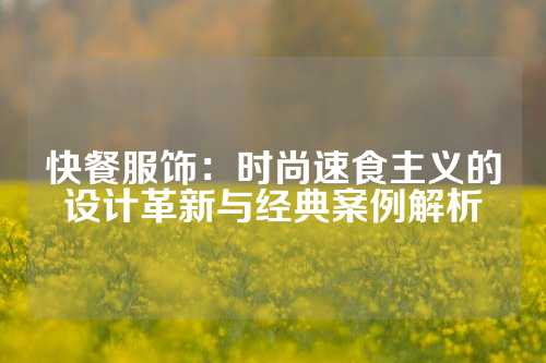 快餐服饰：时尚速食主义的设计革新与经典案例解析
