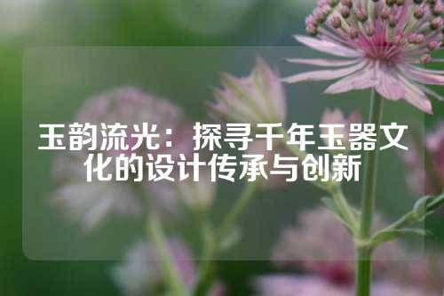 玉韵流光：探寻千年玉器文化的设计传承与创新