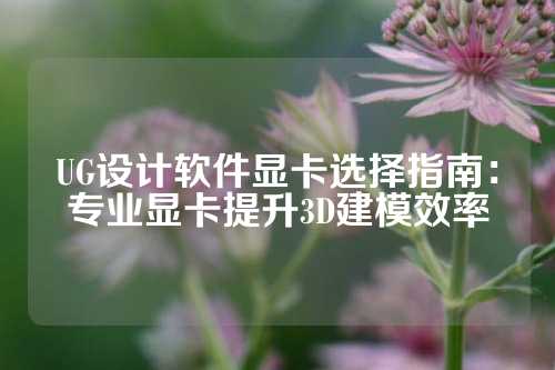 UG设计软件显卡选择指南：专业显卡提升3D建模效率