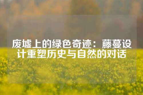 废墟上的绿色奇迹：藤蔓设计重塑历史与自然的对话