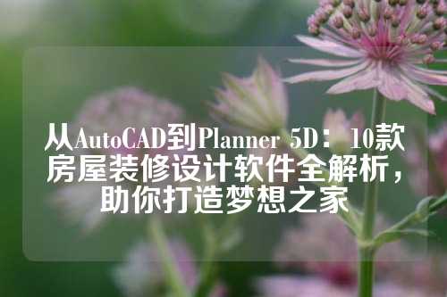 从AutoCAD到Planner 5D：10款房屋装修设计软件全解析，助你打造梦想之家