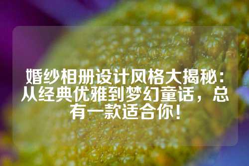婚纱相册设计风格大揭秘:从经典优雅到梦幻童话,总有一款适合你!