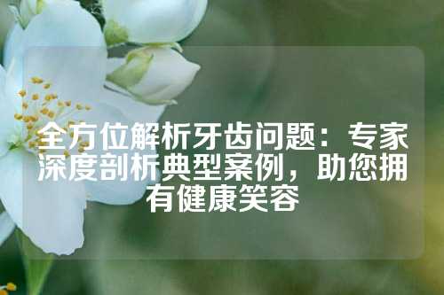 全方位解析牙齿问题：专家深度剖析典型案例，助您拥有健康笑容