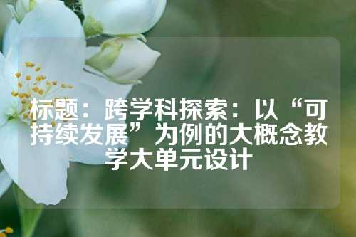 标题：跨学科探索：以“可持续发展”为例的大概念教学大单元设计
