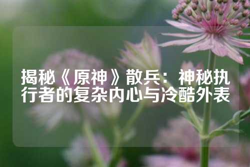 揭秘《原神》散兵：神秘执行者的复杂内心与冷酷外表