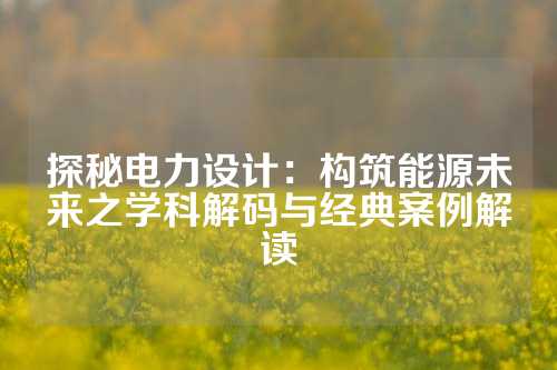 探秘电力设计：构筑能源未来之学科解码与经典案例解读