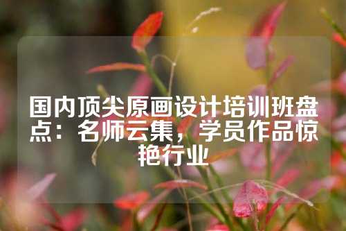 国内顶尖原画设计培训班盘点：名师云集，学员作品惊艳行业