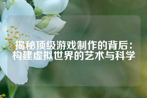 揭秘顶级游戏制作的背后：构建虚拟世界的艺术与科学