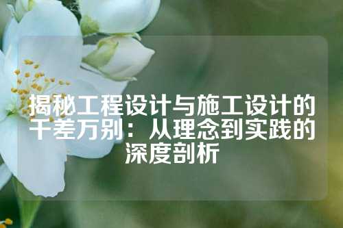 揭秘工程设计与施工设计的千差万别：从理念到实践的深度剖析