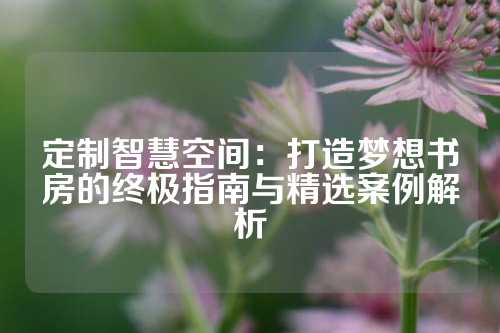 定制智慧空间:打造梦想书房的终极指南与精选案例解析
