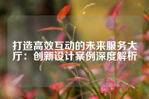 打造高效互动的未来服务大厅：创新设计案例深度解析