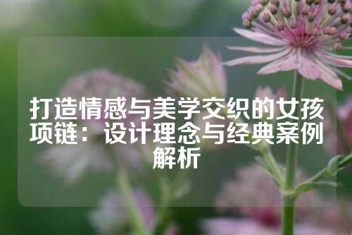 打造情感与美学交织的女孩项链：设计理念与经典案例解析