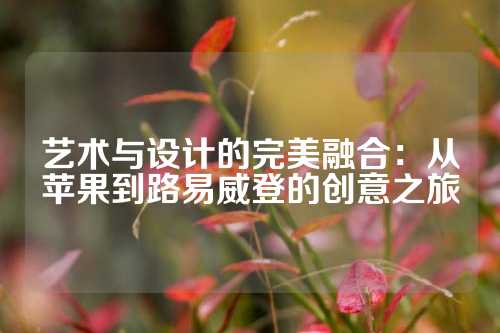 艺术与设计的完美融合：从苹果到路易威登的创意之旅