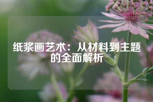 纸浆画艺术：从材料到主题的全面解析