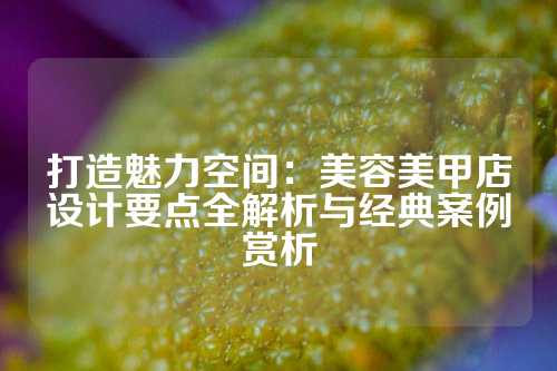 打造魅力空间：美容美甲店设计要点全解析与经典案例赏析