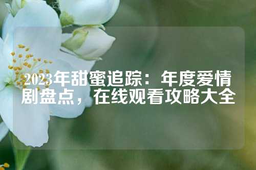 2023年甜蜜追踪：年度爱情剧盘点，在线观看攻略大全