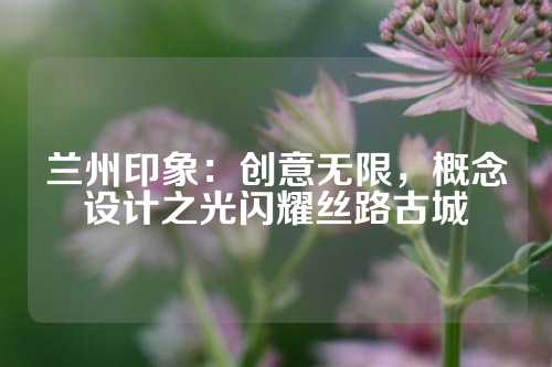 兰州印象：创意无限，概念设计之光闪耀丝路古城