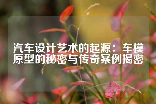 汽车设计艺术的起源：车模原型的秘密与传奇案例揭密