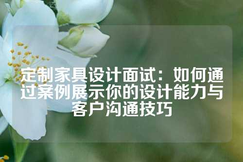 定制家具设计面试：如何通过案例展示你的设计能力与客户沟通技巧