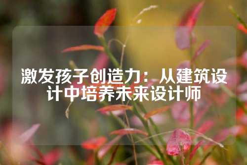 激发孩子创造力：从建筑设计中培养未来设计师