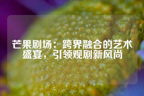 芒果剧场：跨界融合的艺术盛宴，引领观剧新风尚