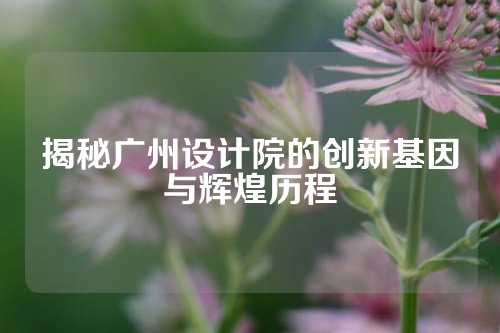 揭秘广州设计院的创新基因与辉煌历程