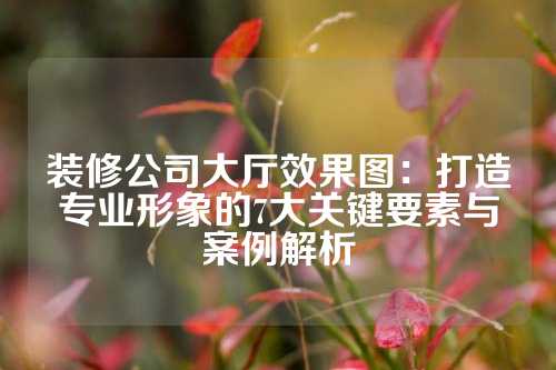 装修公司大厅效果图：打造专业形象的7大关键要素与案例解析